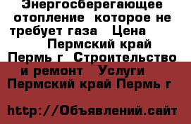 Энергосберегающее отопление, которое не требует газа › Цена ­ 9 000 - Пермский край, Пермь г. Строительство и ремонт » Услуги   . Пермский край,Пермь г.